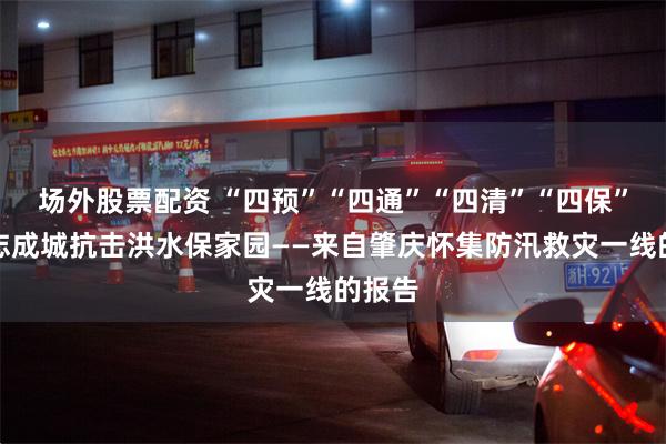 场外股票配资 “四预”“四通”“四清”“四保”，众志成城抗击洪水保家园——来自肇庆怀集防汛救灾一线的报告