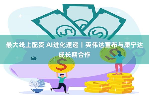 最大线上配资 AI进化速递丨英伟达宣布与康宁达成长期合作