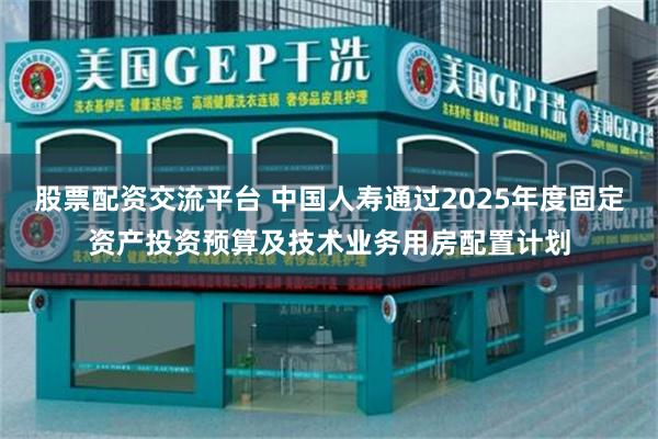 股票配资交流平台 中国人寿通过2025年度固定资产投资预算及技术业务用房配置计划