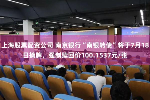上海股票配资公司 南京银行“南银转债”将于7月18日摘牌，强制赎回价100.1537元/张
