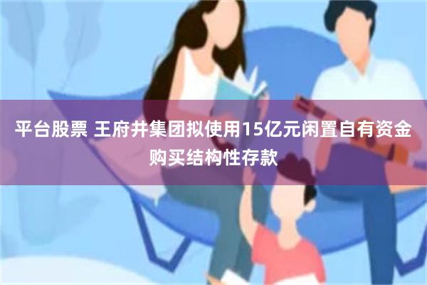 平台股票 王府井集团拟使用15亿元闲置自有资金购买结构性存款