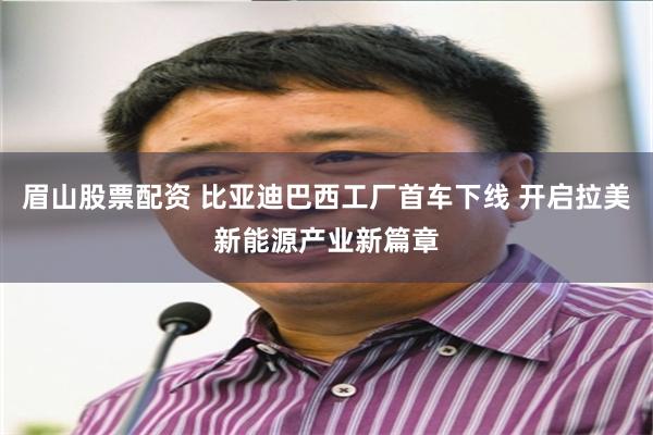 眉山股票配资 比亚迪巴西工厂首车下线 开启拉美新能源产业新篇章