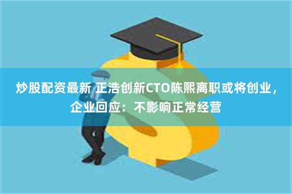 炒股配资最新 正浩创新CTO陈熙离职或将创业，企业回应：不影响正常经营