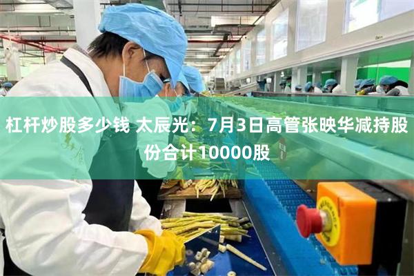 杠杆炒股多少钱 太辰光：7月3日高管张映华减持股份合计10000股