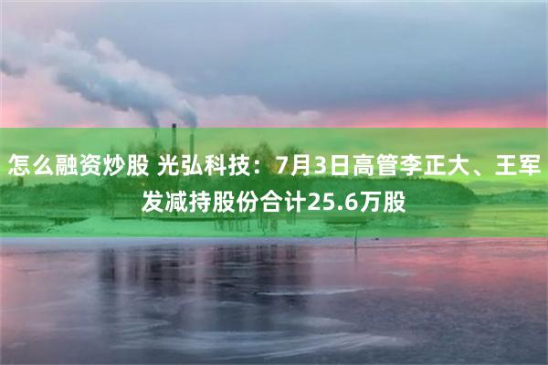怎么融资炒股 光弘科技：7月3日高管李正大、王军发减持股份合计25.6万股