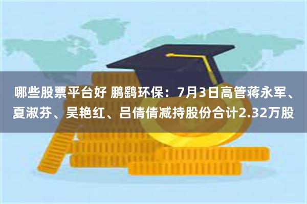 哪些股票平台好 鹏鹞环保：7月3日高管蒋永军、夏淑芬、吴艳红、吕倩倩减持股份合计2.32万股