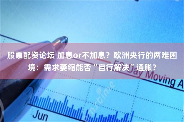股票配资论坛 加息or不加息？欧洲央行的两难困境：需求萎缩能否“自行解决”通胀？
