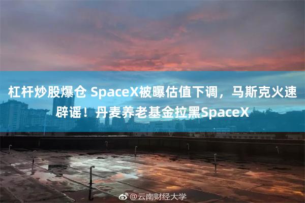 杠杆炒股爆仓 SpaceX被曝估值下调,马斯克火速辟谣!丹麦养老基金拉黑SpaceX
