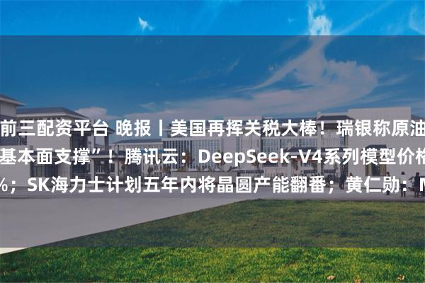 前三配资平台 晚报丨美国再挥关税大棒！瑞银称原油、黄金和铜铝都有“基本面支撑”！腾讯云：DeepSeek-V4系列模型价格最高降幅达97.5%；SK海力士计划五年内将晶圆产能翻番；黄仁勋：Marvell可能成为“下一家万亿美元公司”
