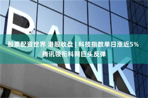 股票配资世界 港股收盘 | 科技指数单日涨近5% 腾讯领衔科网巨头反弹