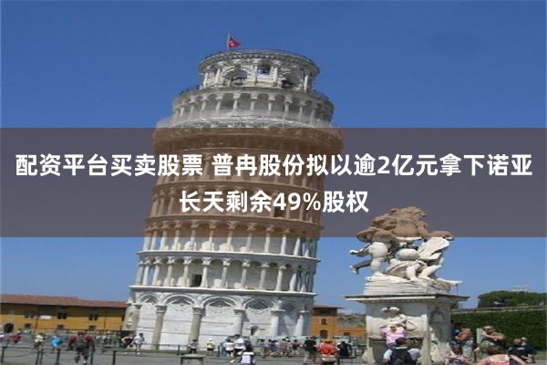配资平台买卖股票 普冉股份拟以逾2亿元拿下诺亚长天剩余49%股权