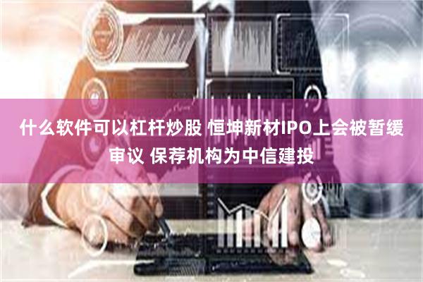 什么软件可以杠杆炒股 恒坤新材IPO上会被暂缓审议 保荐机构为中信建投