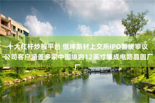 十大杠杆炒股平台 恒坤新材上交所IPO暂缓审议 公司客户涵盖多家中国境内12英寸集成电路晶圆厂