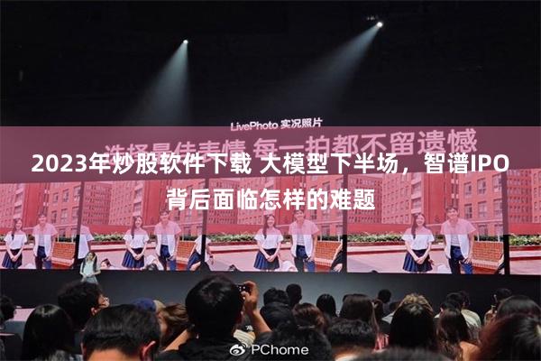 2023年炒股软件下载 大模型下半场，智谱IPO背后面临怎样的难题