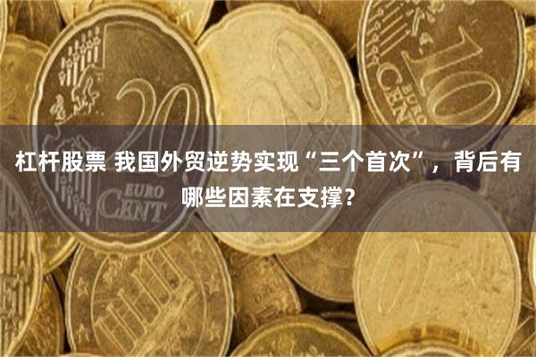 杠杆股票 我国外贸逆势实现“三个首次”，背后有哪些因素在支撑？