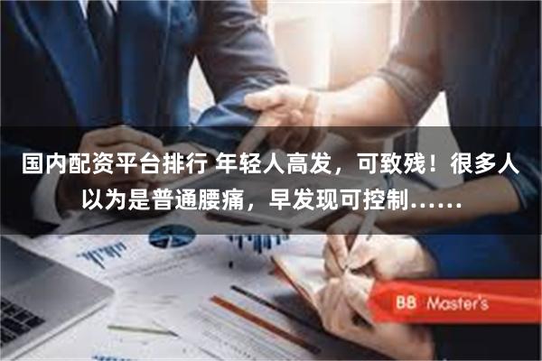 国内配资平台排行 年轻人高发,可致残!很多人以为是普通腰痛,早发现可控制……