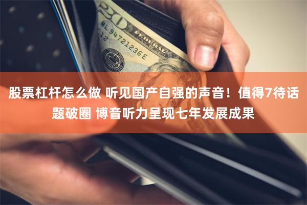 股票杠杆怎么做 听见国产自强的声音！值得7待话题破圈 博音听力呈现七年发展成果