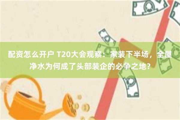 配资怎么开户 T20大会观察：家装下半场，全屋净水为何成了头部装企的必争之地？