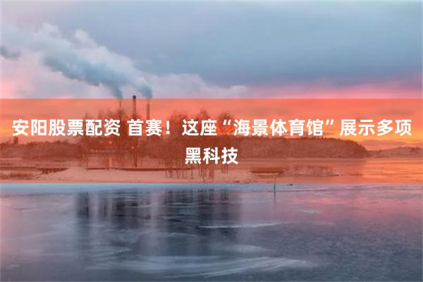 安阳股票配资 首赛!这座“海景体育馆”展示多项黑科技