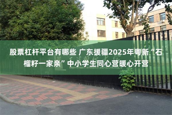 股票杠杆平台有哪些 广东援疆2025年粤新“石榴籽一家亲”中小学生同心营暖心开营