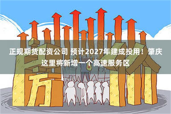 正规期货配资公司 预计2027年建成投用！肇庆这里将新增一个高速服务区