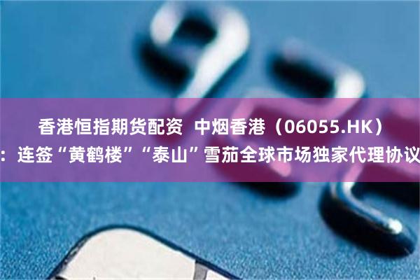 香港恒指期货配资  中烟香港（06055.HK）：连签“黄鹤楼”“泰山”雪茄全球市场独家代理协议