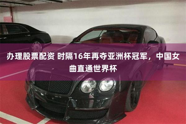 办理股票配资 时隔16年再夺亚洲杯冠军，中国女曲直通世界杯