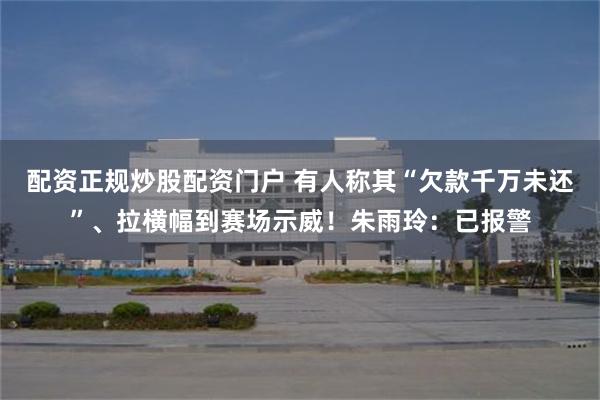 配资正规炒股配资门户 有人称其“欠款千万未还”、拉横幅到赛场示威！朱雨玲：已报警