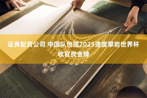 证券配资公司 中国队包揽2025速度攀岩世界杯收官战金牌