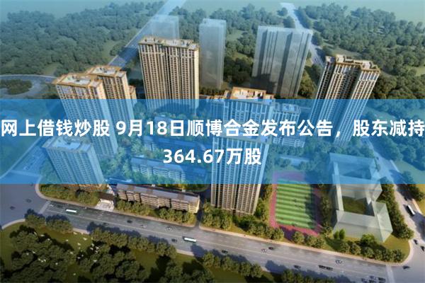 网上借钱炒股 9月18日顺博合金发布公告，股东减持364.67万股