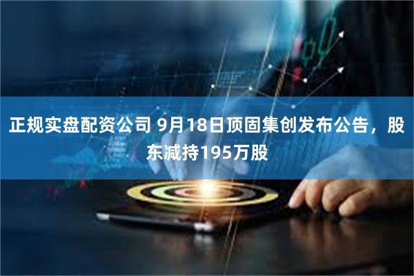 正规实盘配资公司 9月18日顶固集创发布公告，股东减持195万股