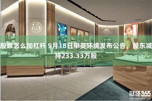 股票怎么加杠杆 9月18日申菱环境发布公告，股东减持233.33万股