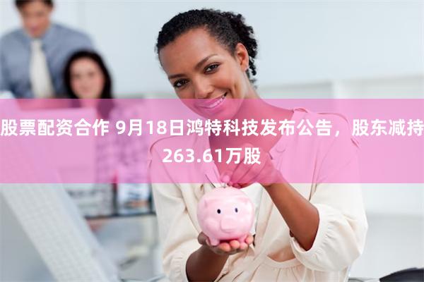 股票配资合作 9月18日鸿特科技发布公告，股东减持263.61万股