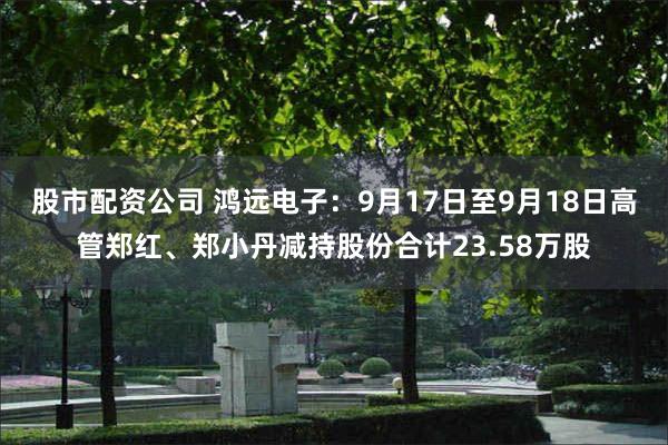股市配资公司 鸿远电子：9月17日至9月18日高管郑红、郑小丹减持股份合计23.58万股