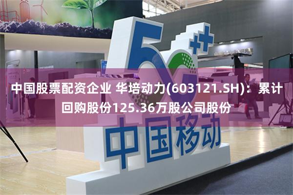 中国股票配资企业 华培动力(603121.SH)：累计回购股份125.36万股公司股份