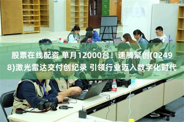 股票在线配资 单月12000台！速腾聚创(02498)激光雷达交付创纪录 引领行业迈入数字化时代