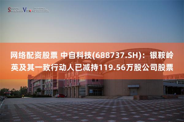 网络配资股票 中自科技(688737.SH)：银鞍岭英及其一致行动人已减持119.56万股公司股票