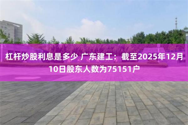 杠杆炒股利息是多少 广东建工：截至2025年12月10日股东人数为75151户