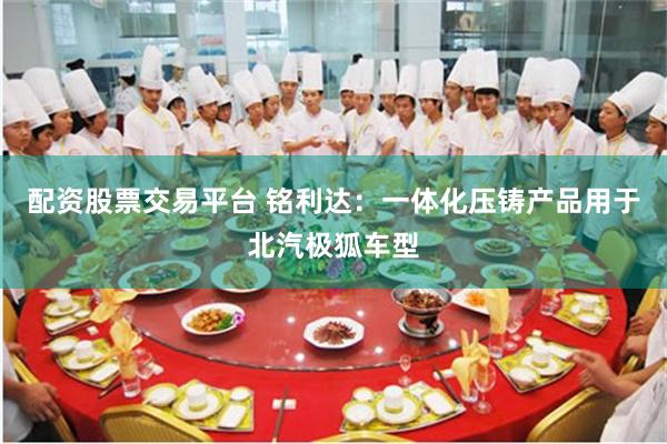 配资股票交易平台 铭利达：一体化压铸产品用于北汽极狐车型