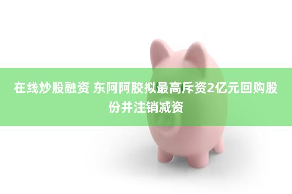 在线炒股融资 东阿阿胶拟最高斥资2亿元回购股份并注销减资