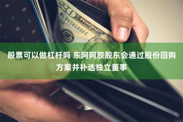 股票可以做杠杆吗 东阿阿胶股东会通过股份回购方案并补选独立董事