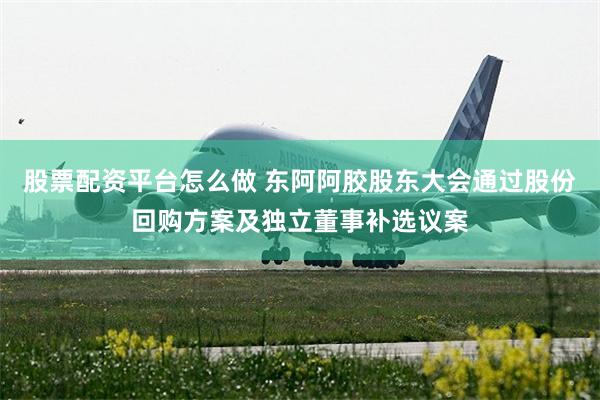 股票配资平台怎么做 东阿阿胶股东大会通过股份回购方案及独立董事补选议案