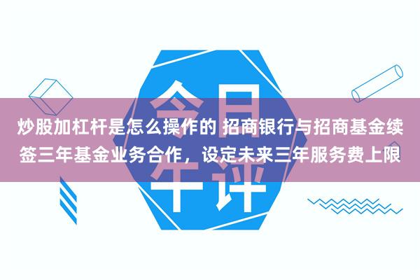 炒股加杠杆是怎么操作的 招商银行与招商基金续签三年基金业务合作,设定未来三年服务费上限