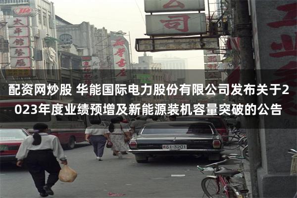 配资网炒股 华能国际电力股份有限公司发布关于2023年度业绩预增及新能源装机容量突破的公告
