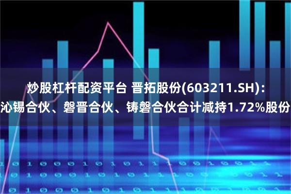 炒股杠杆配资平台 晋拓股份(603211.SH)：沁锡合伙、磐晋合伙、铸磐合伙合计减持1.72%股份