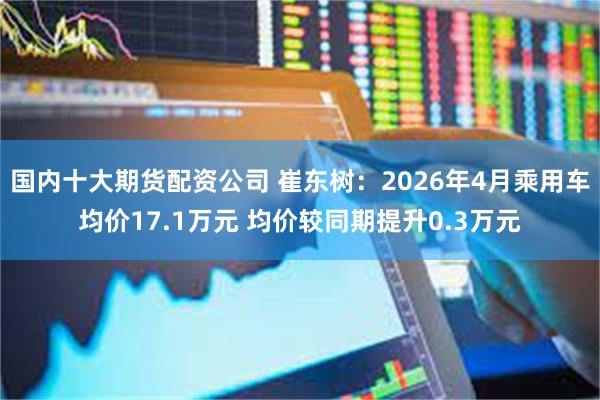 国内十大期货配资公司 崔东树：2026年4月乘用车均价17.1万元 均价较同期提升0.3万元