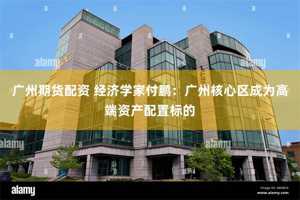 广州期货配资 经济学家付鹏：广州核心区成为高端资产配置标的