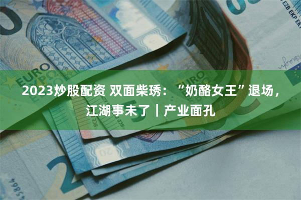 2023炒股配资 双面柴琇:“奶酪女王”退场,江湖事未了|产业面孔