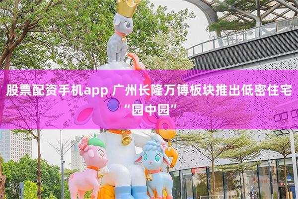 股票配资手机app 广州长隆万博板块推出低密住宅“园中园”