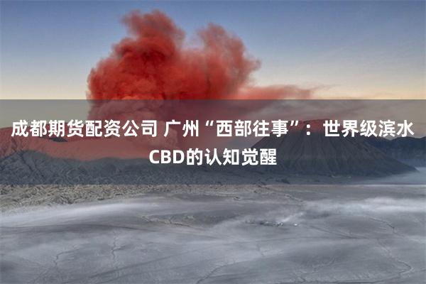 成都期货配资公司 广州“西部往事”:世界级滨水CBD的认知觉醒